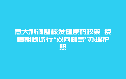 意大利调整核发健康码政策 疫情期间试行“双向邮寄”办理护照