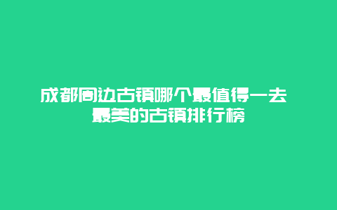 成都周边古镇哪个最值得一去 最美的古镇排行榜