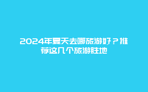 2024年夏天去哪旅游好？推荐这几个旅游胜地