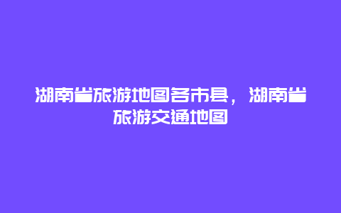 湖南省旅游地图各市县，湖南省旅游交通地图