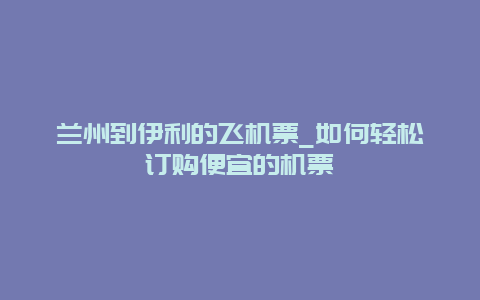 兰州到伊利的飞机票_如何轻松订购便宜的机票