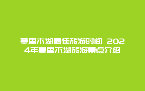 赛里木湖最佳旅游时间 2024年赛里木湖旅游景点介绍