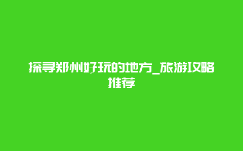 探寻郑州好玩的地方_旅游攻略推荐