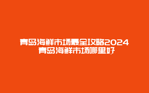 青岛海鲜市场最全攻略2024 青岛海鲜市场哪里好