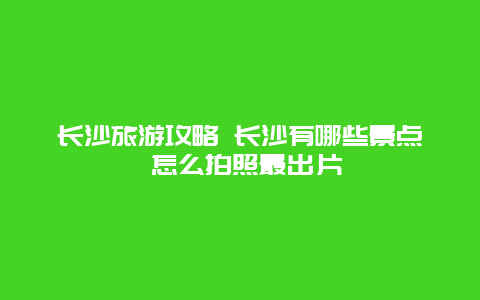 长沙旅游攻略 长沙有哪些景点 怎么拍照最出片