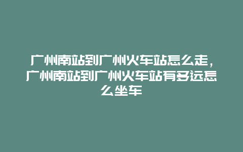 广州南站到广州火车站怎么走，广州南站到广州火车站有多远怎么坐车