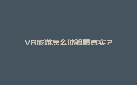 VR旅游怎么体验最真实？