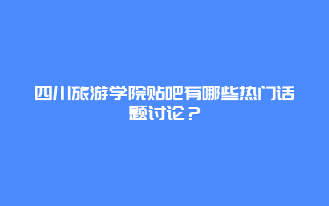 四川旅游学院贴吧有哪些热门话题讨论？