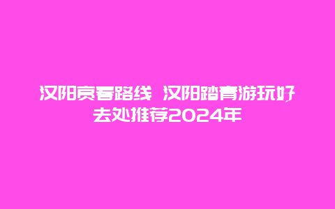 汉阳赏春路线 汉阳踏青游玩好去处推荐2024年