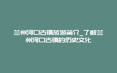 兰州河口古镇旅游简介_了解兰州河口古镇的历史文化