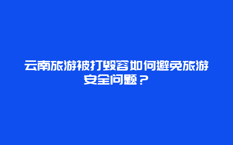 云南旅游被打毁容如何避免旅游安全问题？