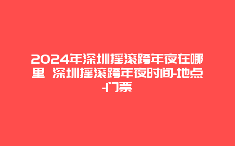 2024年深圳摇滚跨年夜在哪里 深圳摇滚跨年夜时间-地点-门票