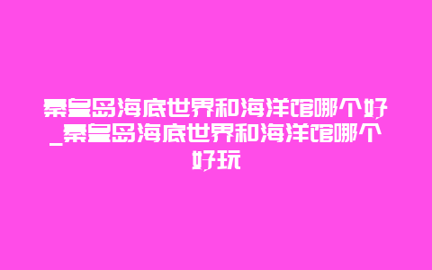 秦皇岛海底世界和海洋馆哪个好_秦皇岛海底世界和海洋馆哪个好玩