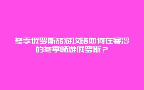 冬季俄罗斯旅游攻略如何在寒冷的冬季畅游俄罗斯？