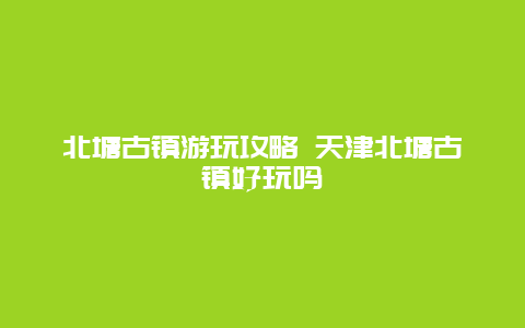 北塘古镇游玩攻略 天津北塘古镇好玩吗