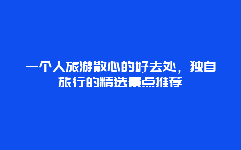 一个人旅游散心的好去处，独自旅行的精选景点推荐