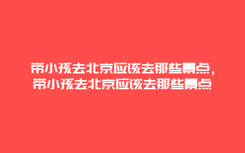 带小孩去北京应该去那些景点，带小孩去北京应该去那些景点