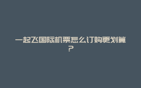 一起飞国际机票怎么订购更划算？