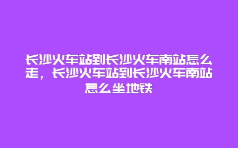 长沙火车站到长沙火车南站怎么走，长沙火车站到长沙火车南站怎么坐地铁