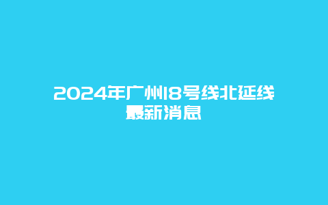 2024年广州18号线北延线最新消息