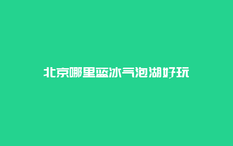 北京哪里蓝冰气泡湖好玩