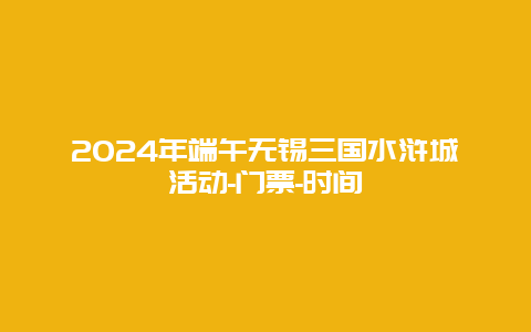 2024年端午无锡三国水浒城活动-门票-时间