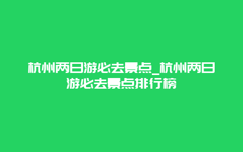 杭州两日游必去景点_杭州两日游必去景点排行榜