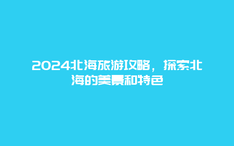 2024北海旅游攻略，探索北海的美景和特色