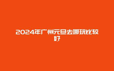 2024年广州元旦去哪玩比较好