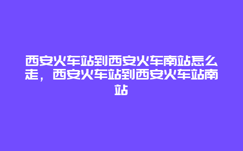 西安火车站到西安火车南站怎么走，西安火车站到西安火车站南站