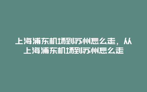 上海浦东机场到苏州怎么走，从上海浦东机场到苏州怎么走