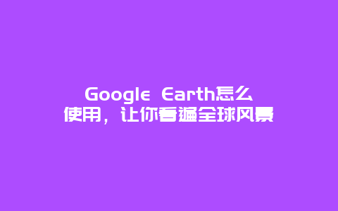 Google Earth怎么使用，让你看遍全球风景