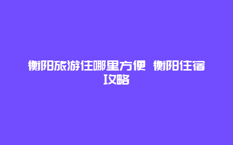 衡阳旅游住哪里方便 衡阳住宿攻略