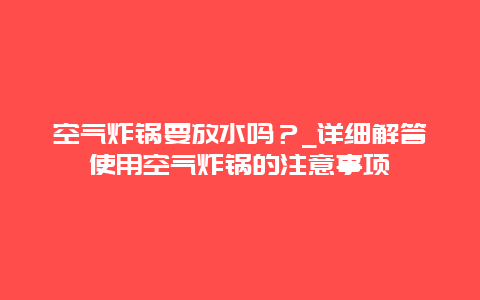 空气炸锅要放水吗？_详细解答使用空气炸锅的注意事项