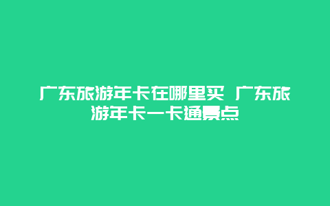 广东旅游年卡在哪里买 广东旅游年卡一卡通景点