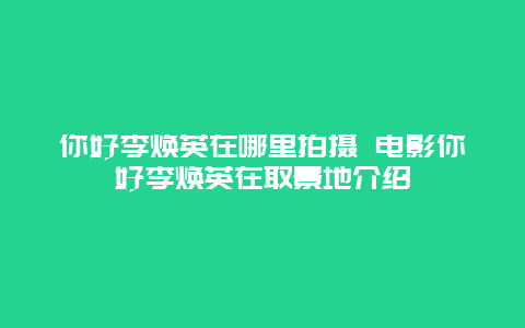 你好李焕英在哪里拍摄 电影你好李焕英在取景地介绍