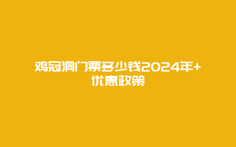 鸡冠洞门票多少钱2024年+优惠政策