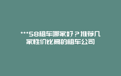 ***58租车哪家好？推荐几家性价比高的租车公司