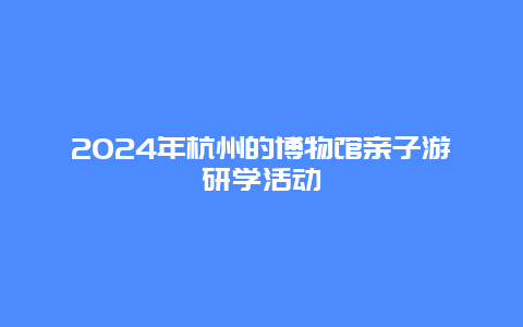 2024年杭州的博物馆亲子游研学活动