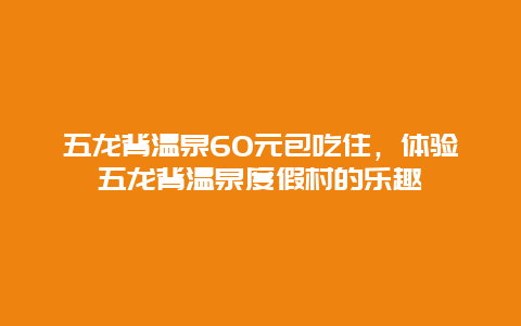 五龙背温泉60元包吃住，体验五龙背温泉度假村的乐趣