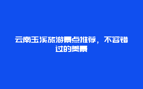 云南玉溪旅游景点推荐，不容错过的美景