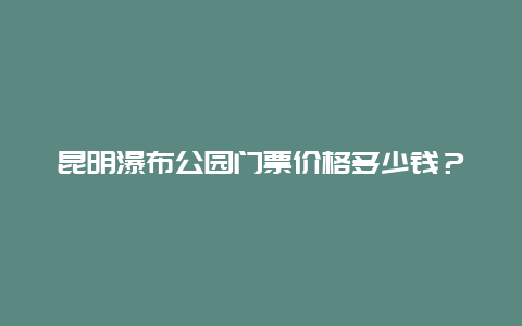 昆明瀑布公园门票价格多少钱？