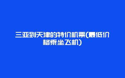 三亚到天津的特价机票(最低价格乘坐飞机)