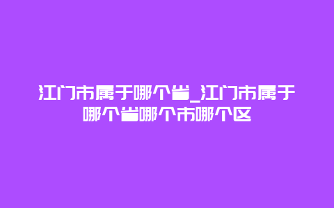 江门市属于哪个省_江门市属于哪个省哪个市哪个区