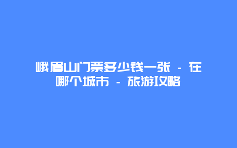 峨眉山门票多少钱一张 - 在哪个城市 - 旅游攻略