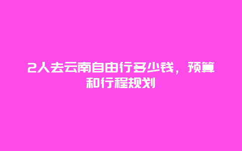 2人去云南自由行多少钱，预算和行程规划