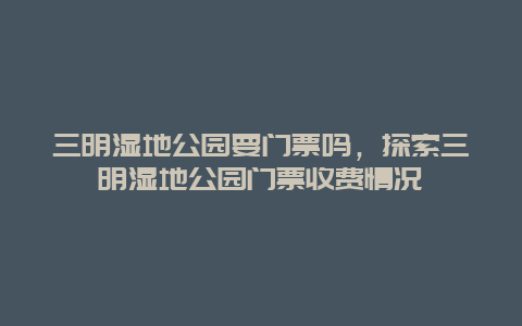 三明湿地公园要门票吗，探索三明湿地公园门票收费情况