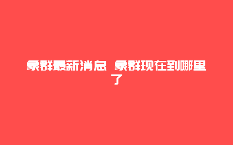 象群最新消息 象群现在到哪里了