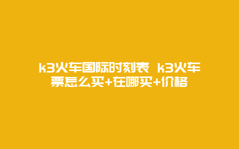 k3火车国际时刻表 k3火车票怎么买+在哪买+价格