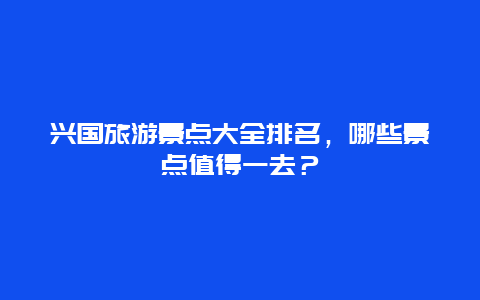 兴国旅游景点大全排名，哪些景点值得一去？